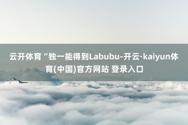 云开体育“独一能得到Labubu-开云·kaiyun体育(中国)官方网站 登录入口