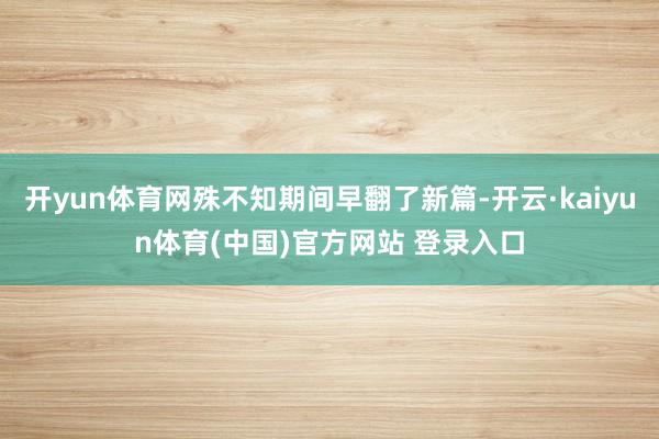开yun体育网殊不知期间早翻了新篇-开云·kaiyun体育(中国)官方网站 登录入口