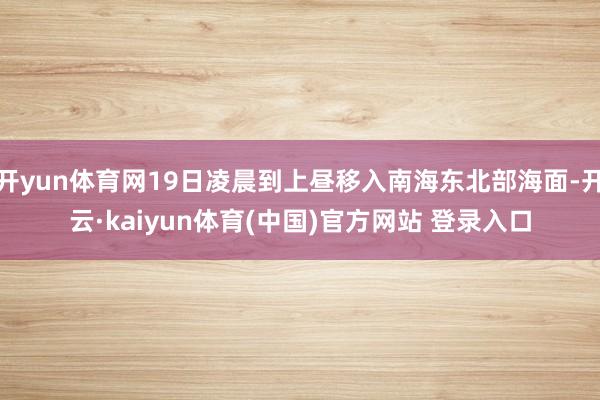 开yun体育网19日凌晨到上昼移入南海东北部海面-开云·kaiyun体育(中国)官方网站 登录入口