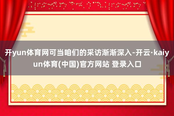 开yun体育网可当咱们的采访渐渐深入-开云·kaiyun体育(中国)官方网站 登录入口