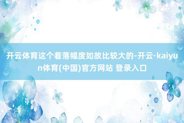 开云体育这个着落幅度如故比较大的-开云·kaiyun体育(中国)官方网站 登录入口