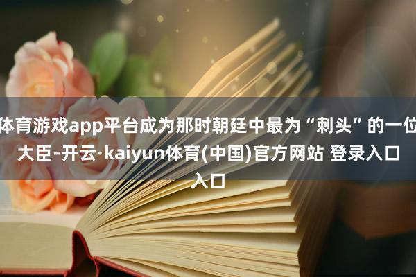 体育游戏app平台成为那时朝廷中最为“刺头”的一位大臣-开云·kaiyun体育(中国)官方网站 登录入口