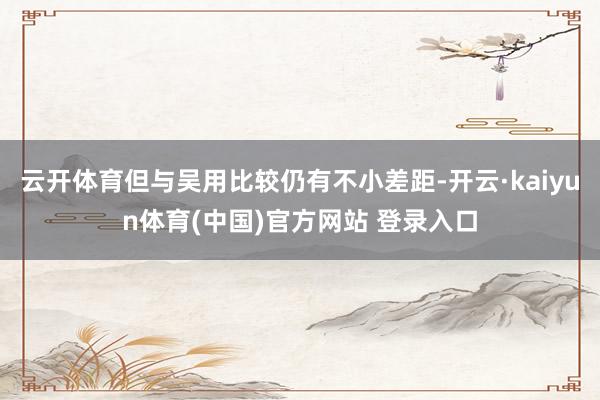 云开体育但与吴用比较仍有不小差距-开云·kaiyun体育(中国)官方网站 登录入口