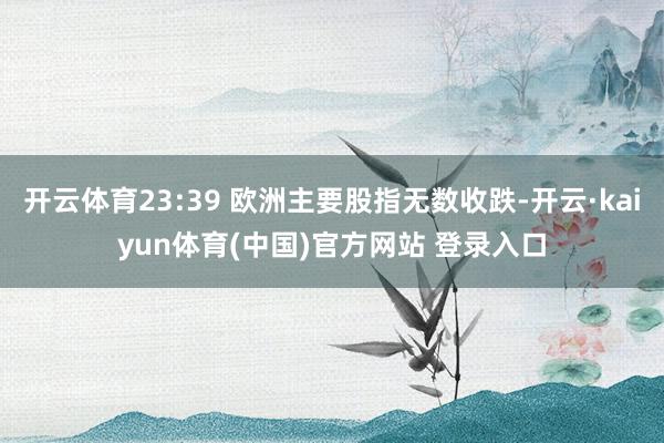 开云体育23:39 欧洲主要股指无数收跌-开云·kaiyun体育(中国)官方网站 登录入口