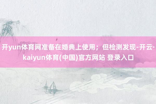 开yun体育网准备在婚典上使用；但检测发现-开云·kaiyun体育(中国)官方网站 登录入口