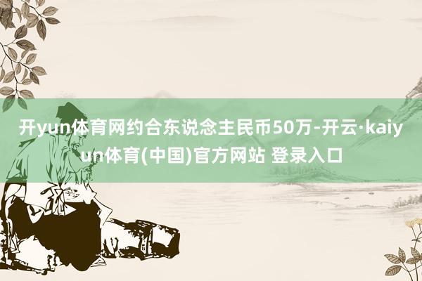 开yun体育网约合东说念主民币50万-开云·kaiyun体育(中国)官方网站 登录入口
