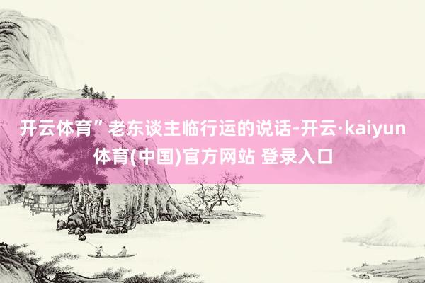 开云体育”老东谈主临行运的说话-开云·kaiyun体育(中国)官方网站 登录入口