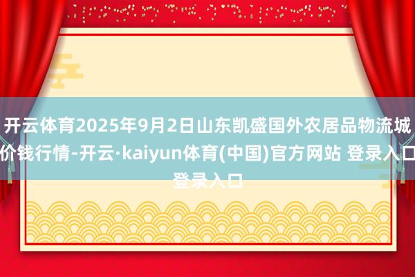 开云体育2025年9月2日山东凯盛国外农居品物流城价钱行情-开云·kaiyun体育(中国)官方网站 登录入口