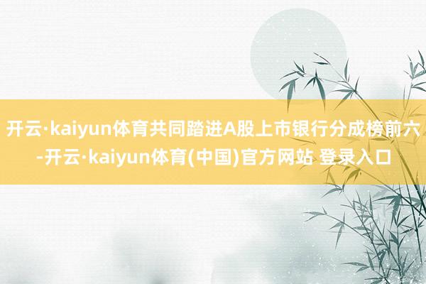 开云·kaiyun体育共同踏进A股上市银行分成榜前六-开云·kaiyun体育(中国)官方网站 登录入口