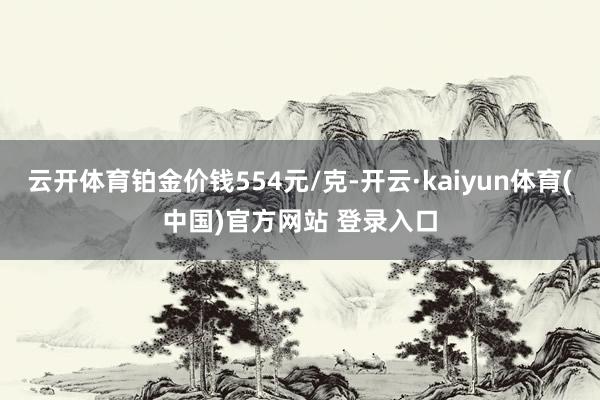 云开体育铂金价钱554元/克-开云·kaiyun体育(中国)官方网站 登录入口