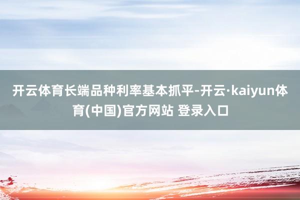 开云体育　　长端品种利率基本抓平-开云·kaiyun体育(中国)官方网站 登录入口