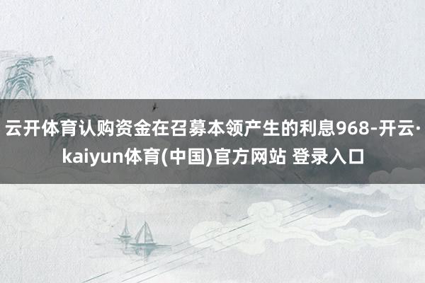 云开体育认购资金在召募本领产生的利息968-开云·kaiyun体育(中国)官方网站 登录入口