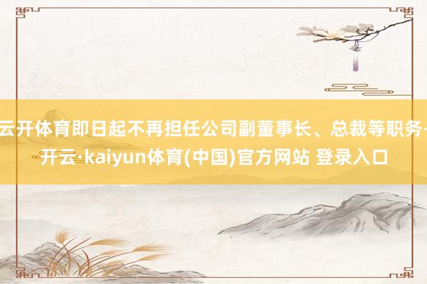 云开体育即日起不再担任公司副董事长、总裁等职务-开云·kaiyun体育(中国)官方网站 登录入口