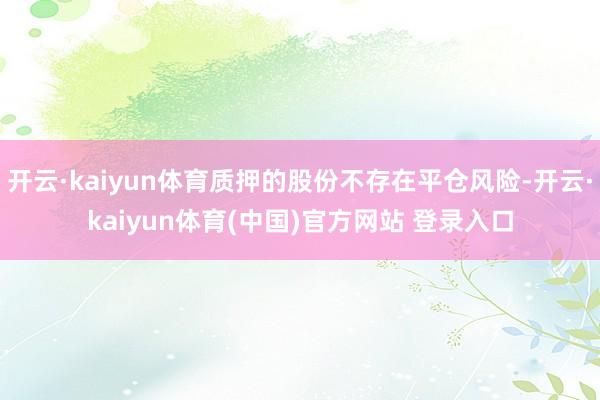 开云·kaiyun体育质押的股份不存在平仓风险-开云·kaiyun体育(中国)官方网站 登录入口
