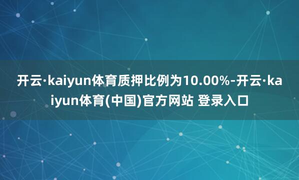 开云·kaiyun体育质押比例为10.00%-开云·kaiyun体育(中国)官方网站 登录入口