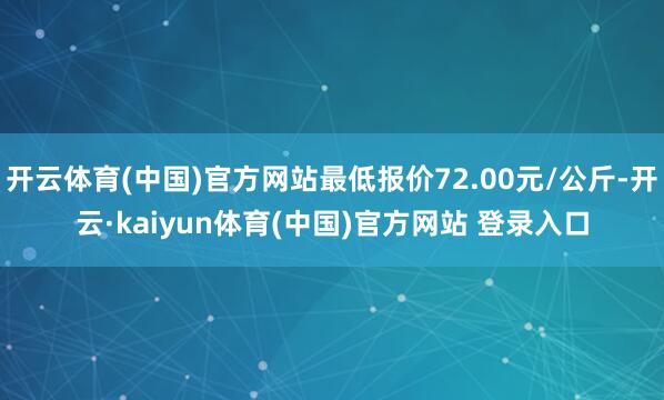 开云体育(中国)官方网站最低报价72.00元/公斤-开云·kaiyun体育(中国)官方网站 登录入口