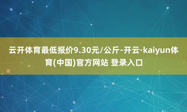 云开体育最低报价9.30元/公斤-开云·kaiyun体育(中国)官方网站 登录入口