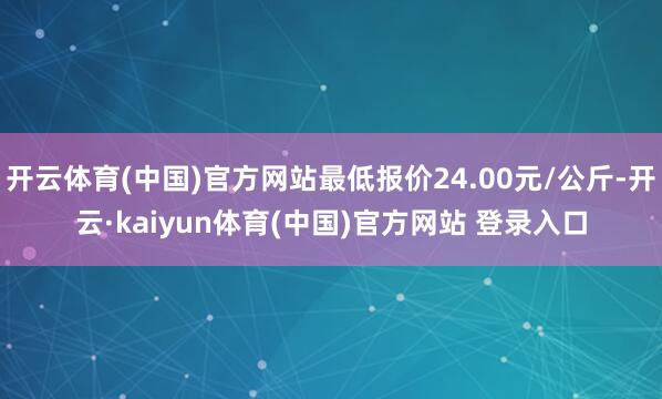 开云体育(中国)官方网站最低报价24.00元/公斤-开云·kaiyun体育(中国)官方网站 登录入口
