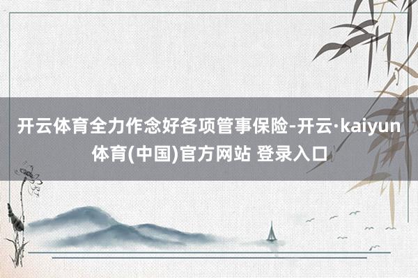 开云体育全力作念好各项管事保险-开云·kaiyun体育(中国)官方网站 登录入口