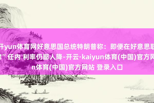 开yun体育网好意思国总统特朗普称：即便在好意思联储“灾祸主席”任内 利率仍鄙人降-开云·kaiyun体育(中国)官方网站 登录入口