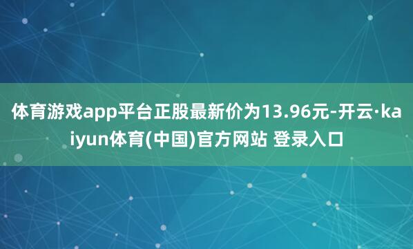 体育游戏app平台正股最新价为13.96元-开云·kaiyun体育(中国)官方网站 登录入口