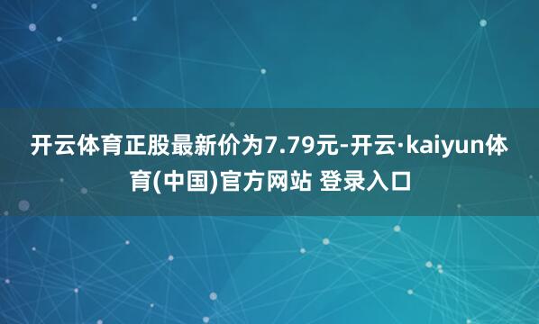 开云体育正股最新价为7.79元-开云·kaiyun体育(中国)官方网站 登录入口