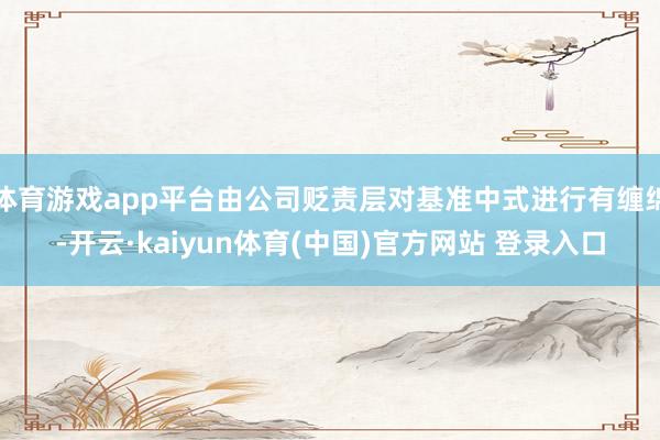 体育游戏app平台由公司贬责层对基准中式进行有缠绵-开云·kaiyun体育(中国)官方网站 登录入口