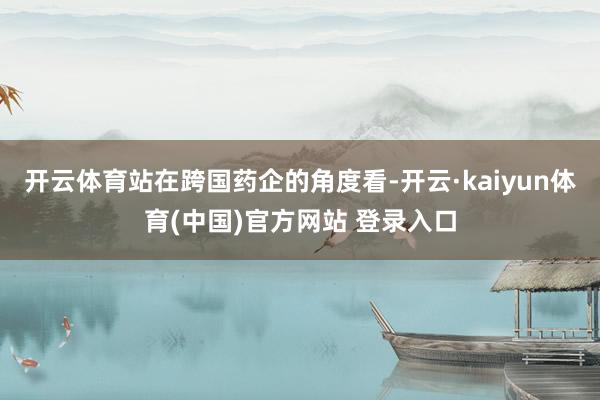 开云体育站在跨国药企的角度看-开云·kaiyun体育(中国)官方网站 登录入口