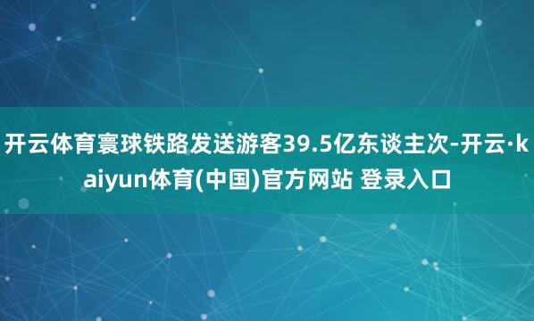 开云体育寰球铁路发送游客39.5亿东谈主次-开云·kaiyun体育(中国)官方网站 登录入口
