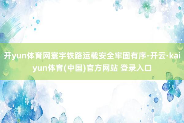 开yun体育网寰宇铁路运载安全牢固有序-开云·kaiyun体育(中国)官方网站 登录入口
