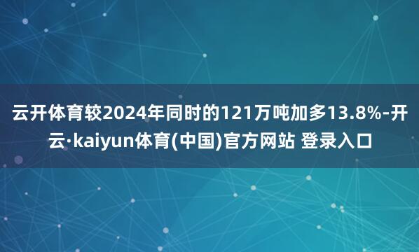 云开体育较2024年同时的121万吨加多13.8%-开云·kaiyun体育(中国)官方网站 登录入口