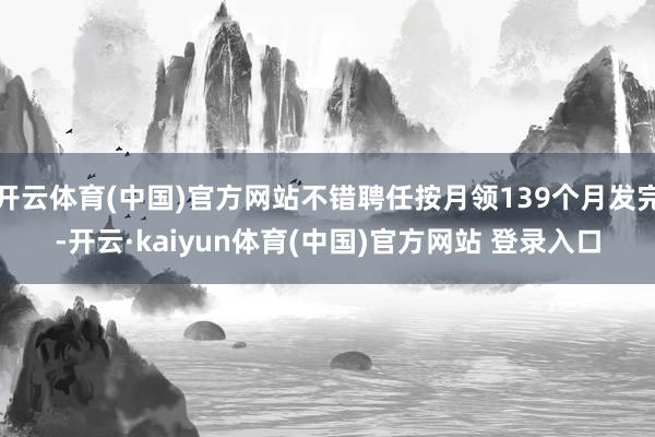 开云体育(中国)官方网站不错聘任按月领139个月发完-开云·kaiyun体育(中国)官方网站 登录入口
