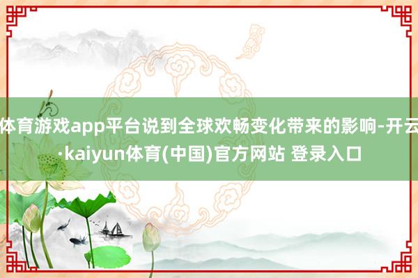 体育游戏app平台说到全球欢畅变化带来的影响-开云·kaiyun体育(中国)官方网站 登录入口