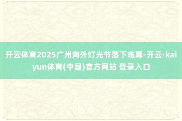 开云体育2025广州海外灯光节落下帷幕-开云·kaiyun体育(中国)官方网站 登录入口
