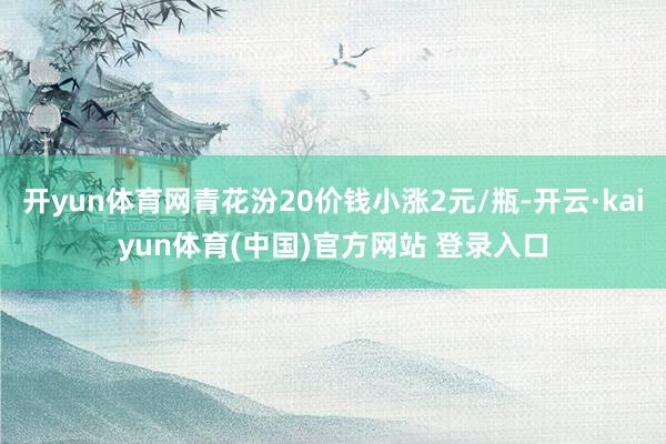 开yun体育网青花汾20价钱小涨2元/瓶-开云·kaiyun体育(中国)官方网站 登录入口