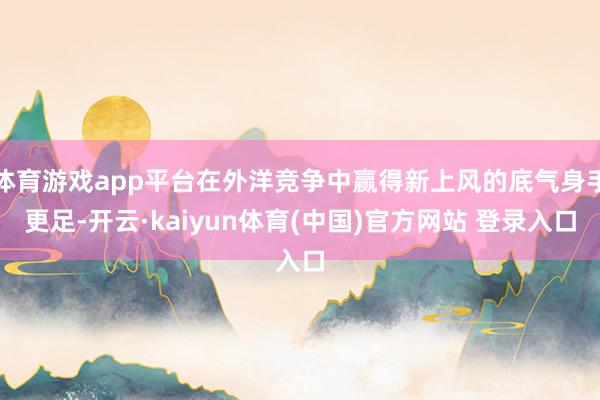 体育游戏app平台在外洋竞争中赢得新上风的底气身手更足-开云·kaiyun体育(中国)官方网站 登录入口