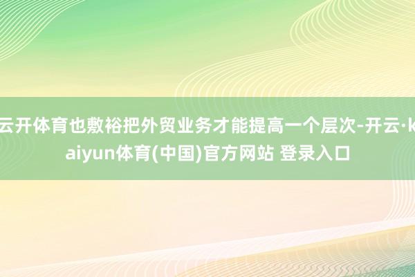云开体育也敷裕把外贸业务才能提高一个层次-开云·kaiyun体育(中国)官方网站 登录入口