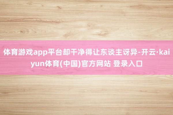 体育游戏app平台却干净得让东谈主讶异-开云·kaiyun体育(中国)官方网站 登录入口