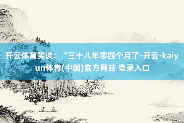 开云体育笑谈:“三十八年零四个月了-开云·kaiyun体育(中国)官方网站 登录入口