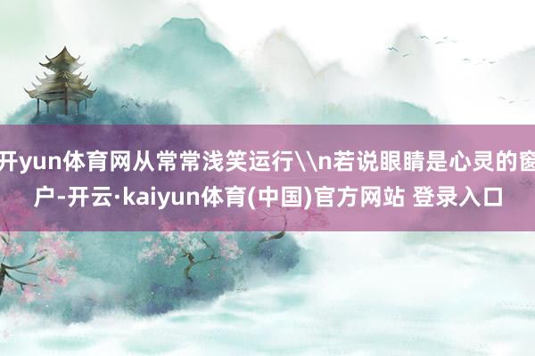 开yun体育网从常常浅笑运行\n若说眼睛是心灵的窗户-开云·kaiyun体育(中国)官方网站 登录入口