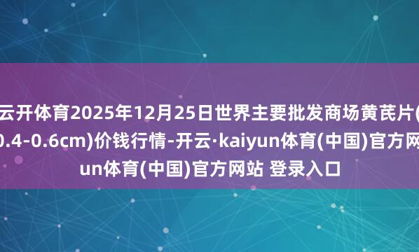 云开体育2025年12月25日世界主要批发商场黄芪片(黄芪片直径0.4-0.6cm)价钱行情-开云·kaiyun体育(中国)官方网站 登录入口