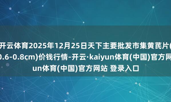开云体育2025年12月25日天下主要批发市集黄芪片(黄芪片直径0.6-0.8cm)价钱行情-开云·kaiyun体育(中国)官方网站 登录入口
