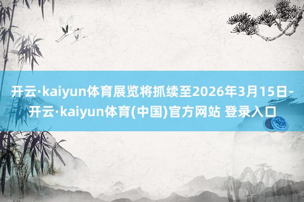 开云·kaiyun体育展览将抓续至2026年3月15日-开云·kaiyun体育(中国)官方网站 登录入口
