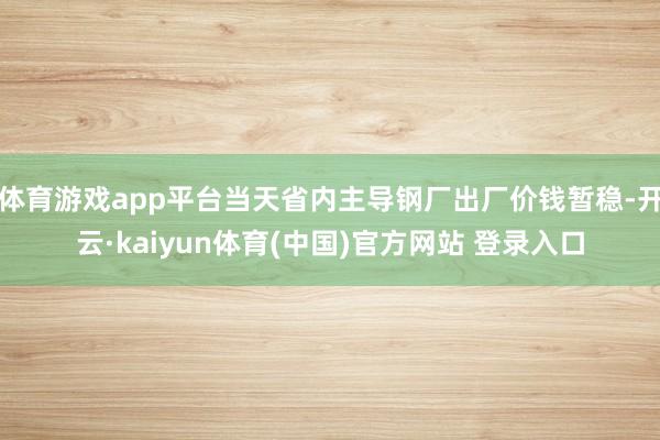 体育游戏app平台当天省内主导钢厂出厂价钱暂稳-开云·kaiyun体育(中国)官方网站 登录入口