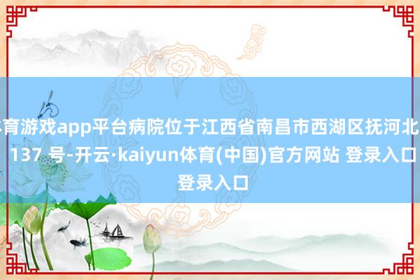 体育游戏app平台病院位于江西省南昌市西湖区抚河北路 137 号-开云·kaiyun体育(中国)官方网站 登录入口