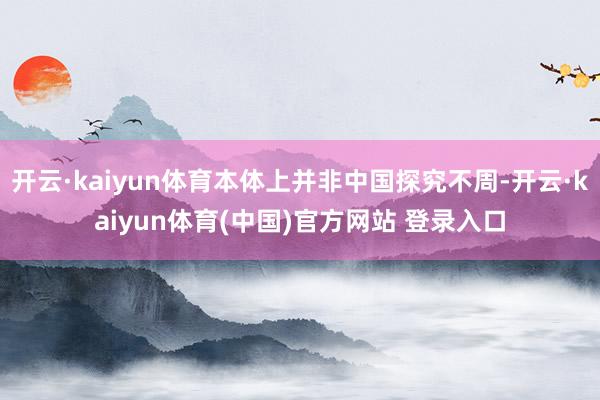 开云·kaiyun体育本体上并非中国探究不周-开云·kaiyun体育(中国)官方网站 登录入口