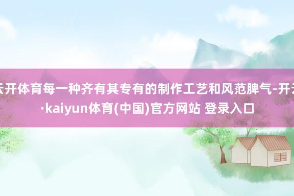 云开体育每一种齐有其专有的制作工艺和风范脾气-开云·kaiyun体育(中国)官方网站 登录入口