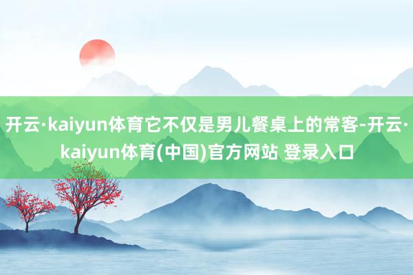 开云·kaiyun体育它不仅是男儿餐桌上的常客-开云·kaiyun体育(中国)官方网站 登录入口